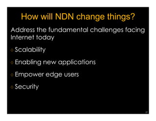 How well NDN can serve applications 
Ex3: enterprise Building Automation  Management (E-BAM) 
Addressing currently spread across 
many layers in the network: 
VLAN 4 
IP 128.97.152.23 
Port 4722 
Universe 2 
Channel 1 
Descriptive name or URI 
NDN namespace design: 
Name 
hierarchy 
follows 
building 
systems, 
e.g., 
building 
= 
room 
 
panel 
= 
sensor 
example: 
/building/room/region/wall_west/downlight 
Crypto keys for signing (or HMAC) follow the same 
hierarchical name space 
24 
 