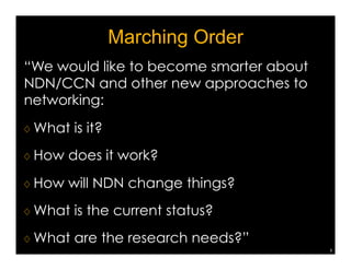 Marching Order 
“We would like to become smarter about 
NDN/CCN and other new approaches to 
networking: 
♢ What is it? 
♢ How does it work? 
♢ How will NDN change things? 
♢ What is the current status? 
♢ What are the research needs?” 
3 
 