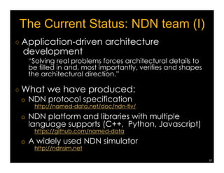 Vehicle Networking Demo @UCLA 
34 
♢ Implemented a Linux-based NDN 
daemon, with enhancement to 
WiFi broadcast support 
♢ Enhanced laptops with WiFi/WiMAX/Cellular 
interfaces 
Car A: Publisher (Owner of dataA) 
Car B: Mule 
Car C: Mule 
Car D: Consumer 
Interest packet 
Data Packet 
Three NDN entities 
• Publisher: A car generating data 
• Consumer: A car requesting data 
• Mule: A car caching and forwarding data 
A car can have more than one role at a time. 
NDN A NDN#backbone# 
NDN B 
Mobile'NDN'with' 
infrastructure' 
support'(over'IP)' 
Mobile'NDN'without' 
infrastructure' 
support'(non:IP)' 
Not 
supported 
by 
NDN 
project 
 