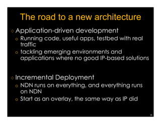 The current status: broader community 
♢ Academic activities in the ICN area 
(broadly called Information Centric Networking) 
¡ 3 SIGCOMM ICN workshops (2011-2013) 
¡ 2 INFOCOM NOMEN workshops (2012-2013) 
¡ 1st ACM ICN Conference (September 2014) 
NDN team is playing a leadership role (though 
majority of the ongoing efforts seems outside US) 
42 
 