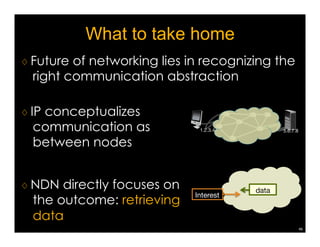 What are the research needs? 
♢ Engaging broader US research community 
to invest into NDN 
♢ Applying NDN to solve real networking 
problems 
¡ The Internet is already information-centric 
▷ youtube, netflix, amazon, facebook 
▷ new generations of applications 
¡ Solving info distribution problems via IP point-to- 
point communication, as we do today, is 
complex  error-prone 
43 
 
