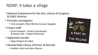 NDNP: It takes a village
• National Endowment for the Arts, Library of Congress,
& UNLV Libraries
• Principle investigators
• Cory Lampert, Peter Michel, & Jason Vaughan
• Project staff
• Carrie Stewart – Project Coordinator
& Stacey Fott – Project Technician
• Digitization Vendor
• Apex (Virginia & India)
• Nevada State Library, Archives, & Records
• Heather Hahn and John Warren
 