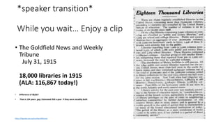 *speaker transition*
While you wait… Enjoy a clip
• The Goldfield News and Weekly
Tribune
July 31, 1915
18,000 libraries in 1915
(ALA: 116,867 today!)
• Difference of 98,867
• That is 104 years gap; Estimated 950 a year if they were steadily built
https://libguides.ala.org/numberoflibraries
 