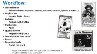 Workflow:
• Title selection
• Advisory Board (historians, archivists, educators, librarians, scholars & writers…)
• Duplication
• Nevada State Library
• Collation
• Project staff @UNLV
• Digitization
• Apex
• Quality Review
• Project staff @UNLV
• Submission of data to LoC
• Essays!
• Deposit of reels
• End of the grant
Images: Kerrs The Silver state 1885-01-02; I am The Silver state 08-19-
1913; Nixon 1920-10-19 the silver state?;
 