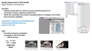 Quality Review Part 2: DVV & OCR
Digital Validator and Verification
The DVV!
• Validate is done with our vendor (to ensure technical specs) if it is
successful it creates a signature (underscore)
• Verify: We verify when we receive it and again before it is shipped. This verifies
that it has been validated.
Important for long term sustainability & when
transferring information from one
system to the next.
OCR!
• The optical character recognition
is checked on 10% of the data
• ENG & columns
e.g., 10,140 *
10% = 1,014
pages per
batch
 
