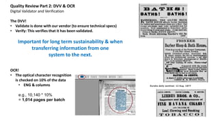 Quality Review Part 2: DVV & OCR
Digital Validator and Verification
The DVV!
• Validate is done with our vendor (to ensure technical specs)
• Verify: This verifies that it has been validated.
Important for long term sustainability & when
transferring information from one
system to the next.
OCR!
• The optical character recognition
is checked on 10% of the data
• ENG & columns
e.g., 10,140 * 10%
= 1,014 pages per batch
Eureka daily sentinel. 12 Aug. 1877
 