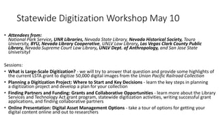 Statewide Digitization Workshop May 10
• Attendees from:
National Park Service, UNR Libraries, Nevada State Library, Nevada Historical Society, Touro
University, BYU, Nevada Library Cooperative, UNLV Law Library, Las Vegas Clark County Public
Library, Nevada Supreme Court Law Library, UNLV Dept. of Anthropology, and San Jose State
University!
Sessions:
• What is Large-Scale Digitization? - we will try to answer that question and provide some highlights of
the current LSTA grant to digitize 50,000 digital images from the Union Pacific Railroad Collection
• Planning a Digitization Project: Where to Start and Key Decisions - learn the key steps in planning
a digitization project and develop a plan for your collection
• Finding Partners and Funding: Grants and Collaborative Opportunities - learn more about the Library
Services and Technology Act grant program, statewide digitization activities, writing successful grant
applications, and finding collaborative partners
• Online Presentation: Digital Asset Management Options - take a tour of options for getting your
digital content online and out to researchers
 