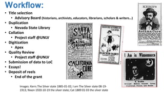 Workflow:
• Title selection
• Advisory Board (historians, archivists, educators, librarians, scholars & writers…)
• Duplication
• Nevada State Library
• Collation
• Project staff @UNLV
• Digitization
• Apex
• Quality Review
• Project staff @UNLV
• Submission of data to LoC
• Essays!
• Deposit of reels
• End of the grant
Images: Kerrs The Silver state 1885-01-02; I am The Silver state 08-19-
1913; Nixon 1920-10-19 the silver state; Cat 1889 01 03 the silver state
 