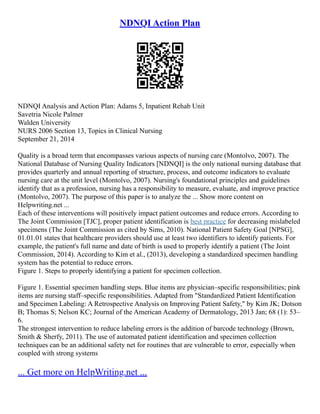 NDNQI Action Plan
NDNQI Analysis and Action Plan: Adams 5, Inpatient Rehab Unit
Savetria Nicole Palmer
Walden University
NURS 2006 Section 13, Topics in Clinical Nursing
September 21, 2014
Quality is a broad term that encompasses various aspects of nursing care (Montolvo, 2007). The
National Database of Nursing Quality Indicators [NDNQI] is the only national nursing database that
provides quarterly and annual reporting of structure, process, and outcome indicators to evaluate
nursing care at the unit level (Montolvo, 2007). Nursing's foundational principles and guidelines
identify that as a profession, nursing has a responsibility to measure, evaluate, and improve practice
(Montolvo, 2007). The purpose of this paper is to analyze the ... Show more content on
Helpwriting.net ...
Each of these interventions will positively impact patient outcomes and reduce errors. According to
The Joint Commission [TJC], proper patient identification is best practice for decreasing mislabeled
specimens (The Joint Commission as cited by Sims, 2010). National Patient Safety Goal [NPSG],
01.01.01 states that healthcare providers should use at least two identifiers to identify patients. For
example, the patient's full name and date of birth is used to properly identify a patient (The Joint
Commission, 2014). According to Kim et al., (2013), developing a standardized specimen handling
system has the potential to reduce errors.
Figure 1. Steps to properly identifying a patient for specimen collection.
Figure 1. Essential specimen handling steps. Blue items are physician–specific responsibilities; pink
items are nursing staff–specific responsibilities. Adapted from "Standardized Patient Identification
and Specimen Labeling: A Retrospective Analysis on Improving Patient Safety," by Kim JK; Dotson
B; Thomas S; Nelson KC; Journal of the American Academy of Dermatology, 2013 Jan; 68 (1): 53–
6.
The strongest intervention to reduce labeling errors is the addition of barcode technology (Brown,
Smith & Sherfy, 2011). The use of automated patient identification and specimen collection
techniques can be an additional safety net for routines that are vulnerable to error, especially when
coupled with strong systems
... Get more on HelpWriting.net ...
 