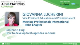 HOST SPONSORS
#ACIE15 ORGANISED BY
Vice President Education and President-elect
Content is king:
How to develop fresh agendas in-house
GIOVANNA LUCHERINI
Meeting Professionals International
– Italia Chapter
© Associations Network 2015
 