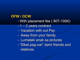 OFW / OCWOFW / OCW
- With placement fee ( 80T-100K)- With placement fee ( 80T-100K)
- 1 – 2 years contract- 1 – 2 years contract
- Vacation with out Pay- Vacation with out Pay
- Away from your family- Away from your family
- Lumalaki anak sa pictures- Lumalaki anak sa pictures
- “Sikat pag-uwi” dami friends and- “Sikat pag-uwi” dami friends and
relativesrelatives
 