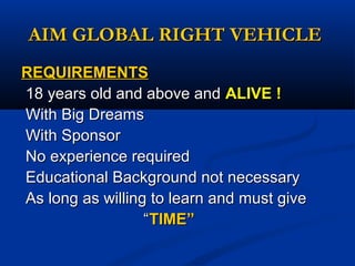 AIM GLOBAL RIGHT VEHICLEAIM GLOBAL RIGHT VEHICLE
REQUIREMENTSREQUIREMENTS
18 years old and above and18 years old and above and ALIVE !ALIVE !
With Big DreamsWith Big Dreams
With SponsorWith Sponsor
No experience requiredNo experience required
Educational Background not necessaryEducational Background not necessary
As long as willing to learn and must giveAs long as willing to learn and must give
““TIME”TIME”
 