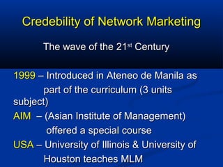 Credebility of Network MarketingCredebility of Network Marketing
The wave of the 21The wave of the 21stst
CenturyCentury
19991999 – Introduced in Ateneo de Manila as– Introduced in Ateneo de Manila as
part of the curriculum (3 unitspart of the curriculum (3 units
subject)subject)
AIMAIM – (Asian Institute of Management)– (Asian Institute of Management)
offered a special courseoffered a special course
USAUSA – University of Illinois & University of– University of Illinois & University of
Houston teaches MLMHouston teaches MLM
 