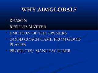WHY AIMGLOBAL?WHY AIMGLOBAL?
• REASONREASON
• RESULTS MATTERRESULTS MATTER
• EMOTION OF THE OWNERSEMOTION OF THE OWNERS
• GOOD COACH CAME FROM GOODGOOD COACH CAME FROM GOOD
PLAYERPLAYER
• PRODUCTS/ MANUFACTURERPRODUCTS/ MANUFACTURER
 