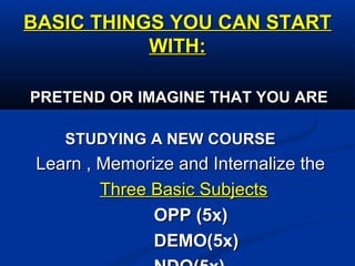 BASIC THINGS YOU CAN STARTBASIC THINGS YOU CAN START
WITH:WITH:
PRETEND OR IMAGINE THAT YOU AREPRETEND OR IMAGINE THAT YOU ARE
STUDYING A NEW COURSESTUDYING A NEW COURSE
Learn , Memorize and Internalize theLearn , Memorize and Internalize the
Three Basic SubjectsThree Basic Subjects
OPP (5x)OPP (5x)
DEMO(5x)DEMO(5x)
 