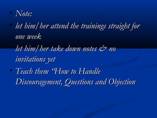 • Note:Note:
• let him/her attend the trainings straight forlet him/her attend the trainings straight for
one weekone week
• let him/her take down notes & nolet him/her take down notes & no
invitations yetinvitations yet
• Teach them “How to HandleTeach them “How to Handle
Discouragement, Questions and ObjectionDiscouragement, Questions and Objection
 