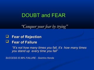 DOUBT and FEARDOUBT and FEAR
““Conquer your fear by trying”Conquer your fear by trying”
 Fear of RejectionFear of Rejection
 Fear of FailureFear of Failure
““It’s not how many times you fall, it’s how many timesIt’s not how many times you fall, it’s how many times
you stand up every time you fall”you stand up every time you fall”
SUCCESS IS 99% FAILURESUCCESS IS 99% FAILURE - Soichiro Honda- Soichiro Honda
 