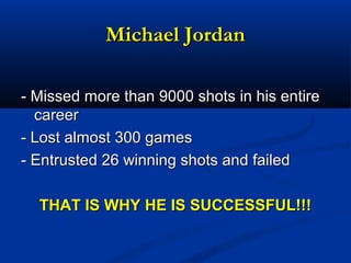 Michael JordanMichael Jordan
- Missed more than 9000 shots in his entire- Missed more than 9000 shots in his entire
careercareer
- Lost almost 300 games- Lost almost 300 games
- Entrusted 26 winning shots and failed- Entrusted 26 winning shots and failed
THAT IS WHY HE IS SUCCESSFUL!!!THAT IS WHY HE IS SUCCESSFUL!!!
 