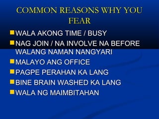 COMMON REASONS WHY YOUCOMMON REASONS WHY YOU
FEARFEAR
WALA AKONG TIME / BUSYWALA AKONG TIME / BUSY
NAG JOIN / NA INVOLVE NA BEFORENAG JOIN / NA INVOLVE NA BEFORE
WALANG NAMAN NANGYARIWALANG NAMAN NANGYARI
MALAYO ANG OFFICEMALAYO ANG OFFICE
PAGPE PERAHAN KA LANGPAGPE PERAHAN KA LANG
BINE BRAIN WASHED KA LANGBINE BRAIN WASHED KA LANG
WALA NG MAIMBITAHANWALA NG MAIMBITAHAN
 