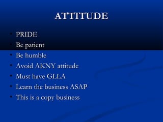 ATTITUDEATTITUDE
• PRIDEPRIDE
• Be patientBe patient
• Be humbleBe humble
• Avoid AKNY attitudeAvoid AKNY attitude
• Must have GLLAMust have GLLA
• Learn the business ASAPLearn the business ASAP
• This is a copy businessThis is a copy business
 