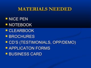 MATERIALS NEEDEDMATERIALS NEEDED
 NICE PENNICE PEN
 NOTEBOOKNOTEBOOK
 CLEARBOOKCLEARBOOK
 BROCHURESBROCHURES
 CD’S (TESTIMONIALS, OPP/DEMO)CD’S (TESTIMONIALS, OPP/DEMO)
 APPLICATON FORMSAPPLICATON FORMS
 BUSINESS CARDBUSINESS CARD
 