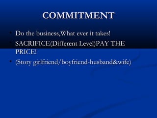 COMMITMENTCOMMITMENT
• Do the business,What ever it takes!Do the business,What ever it takes!
• SACRIFICE(Different Level)PAY THESACRIFICE(Different Level)PAY THE
PRICE!PRICE!
• (Story girlfriend/boyfriend-husband&wife)(Story girlfriend/boyfriend-husband&wife)
 