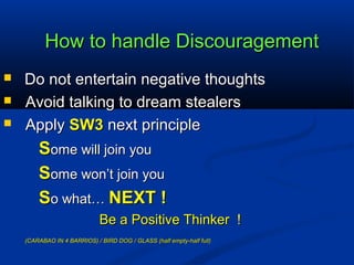 How to handle DiscouragementHow to handle Discouragement
 Do not entertain negative thoughtsDo not entertain negative thoughts
 Avoid talking to dream stealersAvoid talking to dream stealers
 ApplyApply SW3SW3 next principlenext principle
SSome will join youome will join you
SSome won’t join youome won’t join you
SSo what…o what… NEXT !NEXT !
Be a Positive Thinker !Be a Positive Thinker !
(CARABAO IN 4 BARRIOS) / BIRD DOG / GLASS (half empty-half full)(CARABAO IN 4 BARRIOS) / BIRD DOG / GLASS (half empty-half full)
 