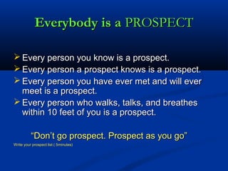 Everybody is aEverybody is a PROSPECTPROSPECT
 Every person you know is a prospect.Every person you know is a prospect.
 Every person a prospect knows is a prospect.Every person a prospect knows is a prospect.
 Every person you have ever met and will everEvery person you have ever met and will ever
meet is a prospect.meet is a prospect.
 Every person who walks, talks, and breathesEvery person who walks, talks, and breathes
within 10 feet of you is a prospect.within 10 feet of you is a prospect.
““Don’t go prospect. Prospect as you go”Don’t go prospect. Prospect as you go”
Write your prospect list ( 5minutes)Write your prospect list ( 5minutes)
 