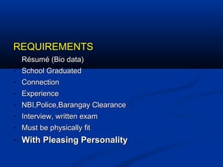 REQUIREMENTSREQUIREMENTS
- Résumé (Bio data)Résumé (Bio data)
- School GraduatedSchool Graduated
- ConnectionConnection
- ExperienceExperience
- NBI,Police,Barangay ClearanceNBI,Police,Barangay Clearance
- Interview, written examInterview, written exam
- Must be physically fitMust be physically fit
- With Pleasing PersonalityWith Pleasing Personality
 