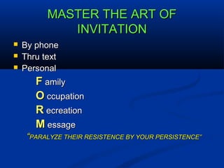 MASTER THE ART OFMASTER THE ART OF
INVITATIONINVITATION
 By phoneBy phone
 Thru textThru text
 PersonalPersonal
FF amilyamily
OO ccupationccupation
RR ecreationecreation
MM essageessage
““PARALYZE THEIR RESISTENCE BY YOUR PERSISTENCE”PARALYZE THEIR RESISTENCE BY YOUR PERSISTENCE”
 
