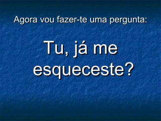 Agora vou fazer-te uma pergunta:Agora vou fazer-te uma pergunta:
Tu, já meTu, já me
esqueceste?esqueceste?
 