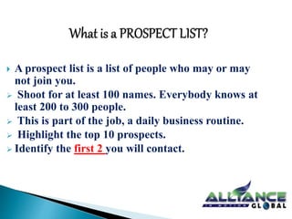  A prospect list is a list of people who may or may 
not join you. 
 Shoot for at least 100 names. Everybody knows at 
least 200 to 300 people. 
 This is part of the job, a daily business routine. 
 Highlight the top 10 prospects. 
 Identify the first 2 you will contact. 
 