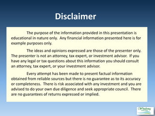 Disclaimer
The purpose of the information provided in this presentation is
educational in nature only. Any financial information presented here is for
example purposes only.
The ideas and opinions expressed are those of the presenter only.
The presenter is not an attorney, tax expert, or investment advisor. If you
have any legal or tax questions about this information you should consult
an attorney, tax expert, or your investment advisor.
Every attempt has been made to present factual information
obtained from reliable sources but there is no guarantee as to its accuracy
or completeness. There is risk associated with any investment and you are
advised to do your own due diligence and seek appropriate council. There
are no guarantees of returns expressed or implied.
 