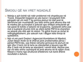 SMOGU QË NA VRET NGADALË
 Ndotja e ajrit është një ndër problemet më shqetësuse në
Tiranë. Ekspertët tregojnë se çdo banor i kryeqytetit thith
përgjatë një viti rreth 7 kg grimca pluhuri të cilat janë të
dëmshme për mushkëritë, por këto shifra janë akoma dhe më
të medha për punonjësit e policisë apo shitësit ambulantë që
një pjesë të kohës e kalojnë në kryqëzime. Qytetarët edhe pse
nuk e kuptojnë shumë mirë se çfarë është PM10-ta shprehen
se jetojnë çdo ditë ajër të ndotur. Të gjithë thonë se duhet të
ndërgjegjësohemi, por askush nuk i dëgjon këto thirrje të
qytetarëve.
 Një vit më parë Drejtori i Agjencisë Kombëtare të Mjedisit,
Julian Beqiri thotë se të dhënat janë problematike përsa i
përket PM10-tës, ose thënë ndryshe grimcave të pluhurit në
ajër dhe 3 herë më të larta se standardet e lejuara nga BE
dhe 2 herë më të larta se standardi i vendit tonë. Akoma pas
një viti këto shifra vazhdojnë të jenë akoma në të njëjtin nivel.
Masat e marra nga strukturat shtetërore nuk kanë dhënë
rezultatet e duhura.
 