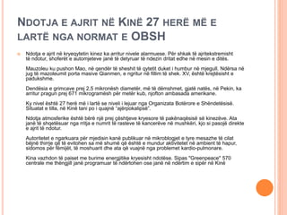 NDOTJA E AJRIT NË KINË 27 HERË MË E
LARTË NGA NORMAT E OBSH
 Ndotja e ajrit në kryeqytetin kinez ka arritur nivele alarmuese. Për shkak të ajritekstremisht
të ndotur, shoferët e automjeteve janë të detyruar të ndezin dritat edhe në mesin e ditës.
Mauzoleu ku pushon Mao, në qendër të sheshit të qytetit duket i humbur në mjegull. Ndërsa në
jug të mazoleumit porta masive Qianmen, e ngritur në fillim të shek. XV, është krejtësisht e
padukshme.
Dendësia e grimcave prej 2,5 mikronësh diametër, më të dëmshmet, gjatë natës, në Pekin, ka
arritur pragun prej 671 mikrogramësh për metër kub, njofton ambasada amerikane.
Ky nivel është 27 herë më i lartë se niveli i lejuar nga Organizata Botërore e Shëndetësisë.
Situatat e tilla, në Kinë tani po i quajnë “ajërpokalipsë”.
Ndotja atmosferike është bërë një prej çështjeve kryesore të pakënaqësisë së kinezëve. Ata
janë të shqetësuar nga rritja e numrit të rasteve të kancerëve në mushkëri, kjo si pasojë direkte
e ajrit të ndotur.
Autoritetet e ngarkuara për mjedisin kanë publikuar në mikroblogjet e tyre mesazhe të cilat
bëjnë thirrje që të evitohen sa më shumë që është e mundur aktivitetet në ambient të hapur,
sidomos për fëmijët, të moshuarit dhe ata që vuajnë nga problemet kardio-pulmonare.
Kina vazhdon të paiset me burime energjitike kryesisht ndotëse. Sipas "Greenpeace" 570
centrale me thëngjill janë programuar të ndërtohen ose janë në ndërtim e sipër në Kinë
 