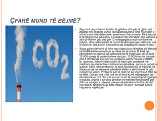 ÇFARË MUND TË BËJMË?
 Sigurisht që problemi është i të gjithëve dhe për të gjetur një
zgjidhje më eficente duhet një bashkëpunim i fortë në nivelin e
strukturave shëndetësorëe, qeveritare dhe qytetare. Pikë së pari
le të fillojmë me edukimin e publikut mbi shëndetin dhe cilësinë e
ajrit që thithim çdo ditë për t’u ndërgjegjësur mbi rolin tonë në
natyrë, dhe njëkohësisht të mund të kërkojmë një ndërhyrje më
të lartë në reduktimin e faktorëve që shkaktojnë ndotjen e ajrit.
 Sipas parashikimeve të bëra nga Agjencia e Mbrojtjes së Mjedisit
në SHBA është evidentuar se nëse do të arrihet të ketë një
përmirësim të cilësisë së karburanteve të makinave, do të ketë
12 000 vdekje të parakohshme më pak, 15 000 infarkte më pak,
dhe 6 000 fëmijë më pak me probleme astme.Vende si SHBA-
të doemos,i lejojnë vetes luksin të flasin për probleme më
madhore që prekin disa institucione përkatëse, por ne si popull, si
qytetar kemi edhe probleme të tjera ndoshta më të thjeshta në
dukje por që ne vetevete përbëjnë sfidën e përditshme të çdo
individi me veten. Probleme për të cilat më së shumti nuk flitet se
sa flitet. Dhe po nuk u fol nuk do të kemi kurrë ndërgjegjen për
ekzistencën e tyre dhe më tej nuk mund të pretendojmë zgjidhjen
e diçkaje, prania e së cilës qëndron në heshtje! Ne jetojmë çdo
ditë me ndotjen, i ndjejmë pasojat në jetesën tonë dhe përsëri
nuk flasim. Ndërkohë që bota mbarë “po zien” përballë këtyre
treguesve mjedisorë!
 