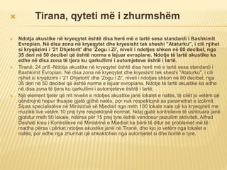  Tirana, qyteti më i zhurmshëm
 Ndotja akustike në kryeqytet është disa herë më e lartë sesa standardi i Bashkimit
Evropian. Në disa zona në kryeqytet dhe kryesisht tek sheshi "Ataturku", i cili njihet
si kryqëzimi i '21 Dhjetorit' dhe 'Zogu i Zi', niveli i ndotjes shkon në 80 decibel, nga
35 deri në 50 decibel që është norma e lejuar evropiane. Ndotje të lartë akustike ka
edhe në disa zona të tjera ku qarkullimi i automjeteve është i lartë.
 Tiranë, 24 prill -Ndotja akustike në kryeqytet është disa herë më e lartë sesa standardi i
Bashkimit Evropian. Në disa zona në kryeqytet dhe kryesisht tek sheshi "Ataturku", i cili
njihet si kryqëzimi i '21 Dhjetorit' dhe 'Zogu i Zi', niveli i ndotjes shkon në 80 decibel, nga
35 deri në 50 decibel që është norma e lejuar evropiane. Ndotje të lartë akustike ka edhe
në disa zona të tjera ku qarkullimi i automjeteve është i lartë.
 Një element tjetër që rrit nivelin e ndotjes akustike janë lokalet e natës, të cilët jo vetëm që
qëndrojnë hapur thuajse gjatë gjithë natës, por nuk respektojnë as parametrat e izolimit.
Sipas specialistëve në Ministrisë së Mjedisit nga rreth 100 lokale nate që ka kryeqyteti me
muzikë live vetëm 10 prej tyre respektojnë normat. Ndaj gjatë kontrolleve të ushtruara janë
gjobitur rreth 50 lokale, ndërsa për 15 prej tyre është vendosur pezullim aktiviteti. Alfred
Deshati kreu i Kontrolleve në Ministrinë e Mjedisit ka bërë të ditur se problemet më të
madha përsa i përket ndotjes akustike janë në Tiranë, dhe kjo jo vetëm nga lokalet e
natës, por edhe nga zhurmat që shkaktohen nga automjetet si dhe boritë e tyre.
 