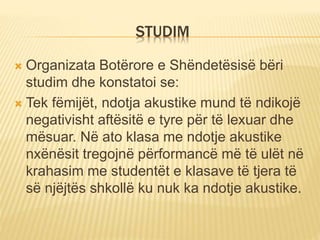 STUDIM
 Organizata Botërore e Shëndetësisë bëri
studim dhe konstatoi se:
 Tek fëmijët, ndotja akustike mund të ndikojë
negativisht aftësitë e tyre për të lexuar dhe
mësuar. Në ato klasa me ndotje akustike
nxënësit tregojnë përformancë më të ulët në
krahasim me studentët e klasave të tjera të
së njëjtës shkollë ku nuk ka ndotje akustike.
 