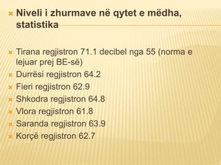  Niveli i zhurmave në qytet e mëdha,
statistika
 Tirana regjistron 71.1 decibel nga 55 (norma e
lejuar prej BE-së)
 Durrësi regjistron 64.2
 Fieri regjistron 62.9
 Shkodra regjistron 64.8
 Vlora regjistron 61.8
 Saranda regjistron 63.9
 Korçë regjistron 62.7
 