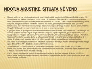 NDOTJA AKUSTIKE, SITUATA NË VEND
 Raporti në lidhje me ndotjen akustike në vend, i bërë publik nga Instituti i Shëndetit Publik në vitin 2011,
mbetet ende sot e kësaj dite i vetmi burim zyrtar i të dhënave. ISHP-ja nuk ka realizuar asnjë studim
tjetër që lidhet me ndotjen akustike përsa i takon viteve 2012-2013. Duke iu referuar raportit të dy viteve
më parë, ndotja akustike në vend dhe sidomos në Tiranë, përbën problem serioz, pasi kjo ndotje i
tejkalon disa herë normat e vendosura nga Bashkimi Evropian dhe ligji shqiptar, duke e renditur kështu
Shqipërinë të parën në rajon me nivelin më të lartë të zhurmave urbane.
 Kryeqyteti është ai që regjistron shifrat më të larta të ndotjes akustike, përkatësisht 71.1 decibel nga 55
decibel që është norma e lejuar prej Bashkimit Evropian. Sipas këtij raporti, pikat më të ndotura të
kryeqytetit janë Rruga e Elbasanit, kryqëzimi “Vasil Shanto”, kryqëzimi i Zogut të Zi, Ushtari i Panjohur,
Stacioni i Trenit dhe Lapraka. Duke iu referuar raportit i i cili vë të dhënat e fundit përballë atyre të 4
viteve të kaluara, nuk ka pasur asnjë ndryshim apo përmirësim përsa i takon ndotjes akustike.
 Në Tiranë niveli i ndotjes akustike nuk ndryshon nga dita në mbrëmje. Kështu Tirana regjistron si ndotje
gjatë ditës shifrën 71.1 decibel, ndërsa natën 59.3 decibel.
 Sipas ISHP-së, burimet kryesore të zhurmave urbane janë: trafiku urban, trafiku rrugor, trafiku
hekurudhor, trafiku ajror, industria (zhurmat profesionale dhe mjedisore), aktivitetet argëtuese (koncertet
e hapura, diskoteka lokale dite apo nate) etj.
 Faktor tjetër me një peshë shumë të konsiderueshme është lëvizja e mjeteve të rënda mbi 10 ton,
prania e tyre në nyje të tilla problematike vështirëson shpejtësinë e lëvizjes, manovrimin dhe rrit në rreth
30% nivelet e zhurmave.
 