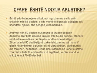 ÇFARE ËSHTË NDOTJA AKUSTIKE?
 Është çdo lloj ndotje e shkaktuar nga zhurma e cila arrin
shkallën mbi 85 decibel, e cila mund të lë pasoja afatgjate tek
shëndeti I njeriut, dhe pengon jetën normale.
 zhurmat nën 50 decibel nuk mund të thuash që japin
dëmtime. Kur këto zhurma kalojnë mbi 50-60 decibel, atëherë
rritet edhe mundësia për të pësuar dëmtime në dëgjim.
Zhurmat mbi 50 decibel janë zakonisht zhurma që mund t’i
gjesh në ambientet e punës, si: në zdrukthëtari, gjatë punës
me makineri, në fabrika, uzina dhe sidomos në kohët e sotme
zhurmat e larta të ambienteve të argëtimit, të cilat mund të
shkojnë mbi 70-80 decibel.
 