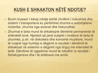 KUSH E SHKAKTON KËTË NDOTJE?
 Burim kryesor I kësaj ndotje është zhvillimi I industrisë dhe
sistemi I transporteve ku përfshihet zhurma e automjeteve
motorike, zhurma nga avionet dhe hekurudhat.
 Zhurmat e larta mund të shkaktojnë dëmtimë permanente të
shëndetit tonë. Njerëzit që janë subjekt i niveleve të larta të
zhurmës, p.sh. në diskoteka dhe koncerte muzikore, mund
të vuajnë nga humbja e dëgjimit si rezultat i dëmtimit të
shkaktuar në sistemin e dëgjimit nga tinguj me intensitet të
lartë. Dëmtime të ngjashme mund të ndodhin si rezultat i
fishekzjarreve dhe i të shtënave me armë.
 