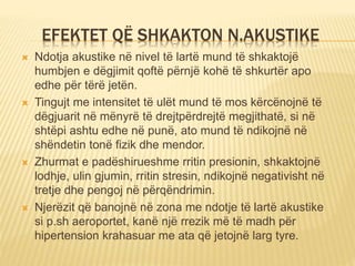 EFEKTET QË SHKAKTON N.AKUSTIKE
 Ndotja akustike në nivel të lartë mund të shkaktojë
humbjen e dëgjimit qoftë përnjë kohë të shkurtër apo
edhe për tërë jetën.
 Tingujt me intensitet të ulët mund të mos kërcënojnë të
dëgjuarit në mënyrë të drejtpërdrejtë megjithatë, si në
shtëpi ashtu edhe në punë, ato mund të ndikojnë në
shëndetin tonë fizik dhe mendor.
 Zhurmat e padëshirueshme rritin presionin, shkaktojnë
lodhje, ulin gjumin, rritin stresin, ndikojnë negativisht në
tretje dhe pengoj në përqëndrimin.
 Njerëzit që banojnë në zona me ndotje të lartë akustike
si p.sh aeroportet, kanë një rrezik më të madh për
hipertension krahasuar me ata që jetojnë larg tyre.
 