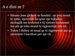 A e dini se ?
• Situata jone globale se fundmi : qe prej mesit
te 1980, njerezimi ka qene nje tejkalim
ekologjik me kerkesat e tij vjetore krahasuar
me ate qe toka mund te rigjeneroje cdo vit.
• Tokes I duhen 16 muaj qe te rigjeneroje ato qe
njerezimi I harxhon per nje vit.
 