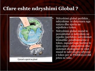 Cfare eshte ndryshimi Global ?
• Ndryshimi global perfshin ,
ndryshime te detyruara nga
natyra dhe njeriu ne
mjedisin e tokes.
• Ndryshimi global mund te
percaktohet si ndryshim ne
mjedis (perfshire ndryshimet
klimatike ,prodhimtarine e
tokes, oqeanet apo burime te
tjera ujore , atmosferen dhe
sistemet ekologjike) te cilat
mund te ndryshojne aftesine
e tokes per te PERBALLUAR
jeten ne toke.
 
