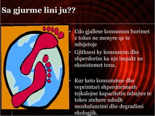 Sa gjurme lini ju??
• Cdo gjallese konsumon burimet
e tokes ne menyre qe te
mbijetoje
• Gjithsesi ky konsumim dhe
shperdorim ka nje impakt ne
ekosistemet tona.
• Kur keto konsumime dhe
veprimtari shperdorimesh
tejkalojne kapacitetin mbajtes te
tokes atehere ndodh
mosbalancimi dhe degradimi
ekologjik.
 