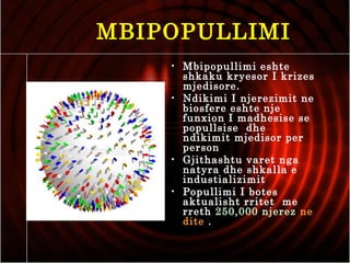 MBIPOPULLIMI
• Mbipopullimi eshte
shkaku kryesor I krizes
mjedisore.
• Ndikimi I njerezimit ne
biosfere eshte nje
funxion I madhesise se
popullsise dhe
ndikimit mjedisor per
person
• Gjithashtu varet nga
natyra dhe shkalla e
industializimit
• Popullimi I botes
aktualisht rritet me
rreth 250,000 njerez ne
dite .
 