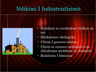 Ndikimi I Industrializimit
• Kimikate te rrezikshme hidhen ne
uje
• Mosbalance ekologjike
• Clirim I gazrave ndotes
• Clirim te rrezeve radioaktive qe
shkaktojne probleme te shendetit
• Reduktim I bimesise
 