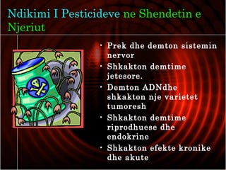 Ndikimi I Pesticideve ne Shendetin e
Njeriut
• Prek dhe demton sistemin
nervor
• Shkakton demtime
jetesore.
• Demton ADNdhe
shkakton nje varietet
tumoresh
• Shkakton demtime
riprodhuese dhe
endokrine
• Shkakton efekte kronike
dhe akute
 