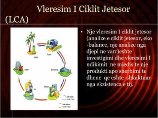 Vleresim I Ciklit Jetesor
(LCA)
• Nje vleresim I ciklit jetesor
(analize e ciklit jetesor, eko
-balance, nje analize nga
djepi ne varr)eshte
investigimi dhe vleresimi I
ndikimit ne mjedis te nje
produkti apo sherbimi te
dhene qe eshte shkaktuar
nga ekzistenca e tij.
 
